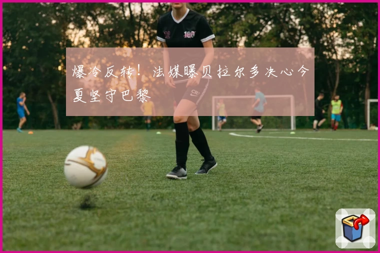 爆冷反转！法媒曝贝拉尔多决心今夏坚守巴黎