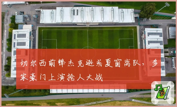 切尔西前锋杰克逊或夏窗离队，多家豪门上演抢人大战