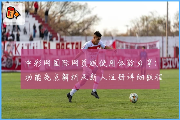 中彩网国际网页版使用体验分享：功能亮点解析及新人注册详细教程