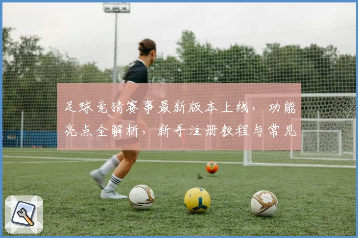 足球竞猜赛事最新版本上线，功能亮点全解析，新手注册教程与常见问题解答