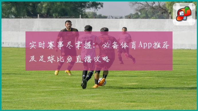 实时赛事尽掌握:必备体育App推荐及足球比分直播攻略