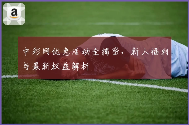 中彩网优惠活动全揭密，新人福利与最新权益解析