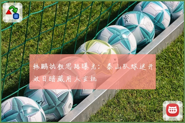 韩鹏执教思路曝光：泰山队球迷开放日暗藏用人玄机