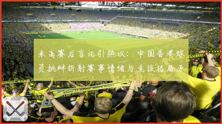 米高赛后言论引热议：中国香港球员挑衅折射赛事情绪与竞技格局矛盾