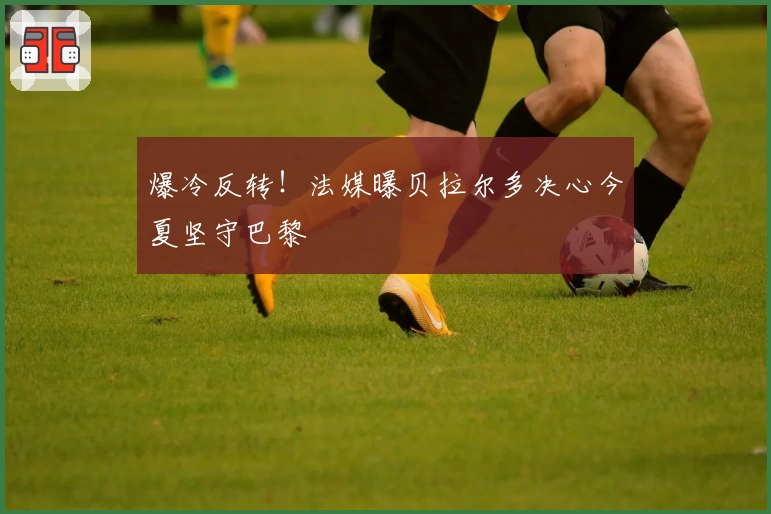 爆冷反转！法媒曝贝拉尔多决心今夏坚守巴黎